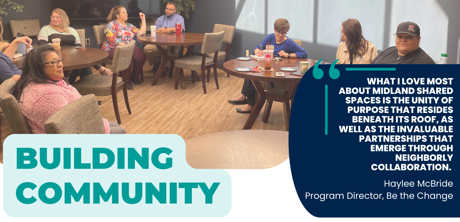 Building Community, ‍"What I love most about Midland Shared Spaces is the unity of purpose that resides  beneath its roof, as well as the invaluable partnerships that emerge  through neighborly collaboration."  - Haylee McBride, Program Director, Be the Change